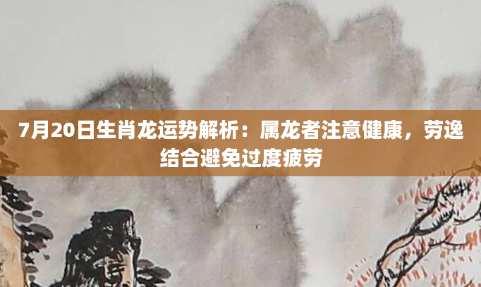 7月20日生肖龙运势解析：属龙者注意健康，劳逸结合避免过度疲劳
