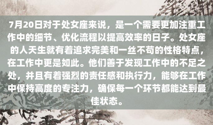 7月20日对于处女座来说，是一个需要更加注重工作中的细节、优化流程以提高效率的日子。处女座的人天生就有着追求完美和一丝不苟的性格特点，在工作中更是如此。他们善于发现工作中的不足之处，并且有着强烈的责任感和执行力，能够在工作中保持高度的专注力，确保每一个环节都能达到最佳状态。