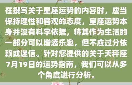 在撰写关于星座运势的内容时，应当保持理性和客观的态度，星座运势本身并没有科学依据，将其作为生活的一部分可以增添乐趣，但不应过分依赖或迷信。针对您提供的关于天秤座7月19日的运势指南，我们可以从多个角度进行分析。
