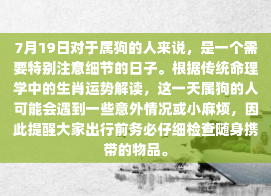7月19日对于属狗的人来说，是一个需要特别注意细节的日子。根据传统命理学中的生肖运势解读，这一天属狗的人可能会遇到一些意外情况或小麻烦，因此提醒大家出行前务必仔细检查随身携带的物品。