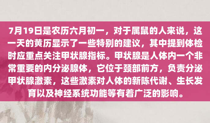7月19日是农历六月初一，对于属鼠的人来说，这一天的黄历显示了一些特别的建议，其中提到体检时应重点关注甲状腺指标。甲状腺是人体内一个非常重要的内分泌腺体，它位于颈部前方，负责分泌甲状腺激素，这些激素对人体的新陈代谢、生长发育以及神经系统功能等有着广泛的影响。