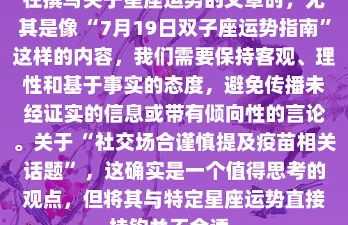 在撰写关于星座运势的文章时，尤其是像“7月19日双子座运势指南”这样的内容，我们需要保持客观、理性和基于事实的态度，避免传播未经证实的信息或带有倾向性的言论。关于“社交场合谨慎提及疫苗相关话题”，这确实是一个值得思考的观点，但将其与特定星座运势直接挂钩并不合适。
