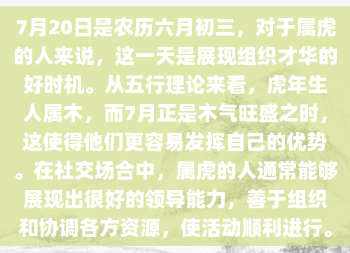 7月20日是农历六月初三，对于属虎的人来说，这一天是展现组织才华的好时机。从五行理论来看，虎年生人属木，而7月正是木气旺盛之时，这使得他们更容易发挥自己的优势。在社交场合中，属虎的人通常能够展现出很好的领导能力，善于组织和协调各方资源，使活动顺利进行。