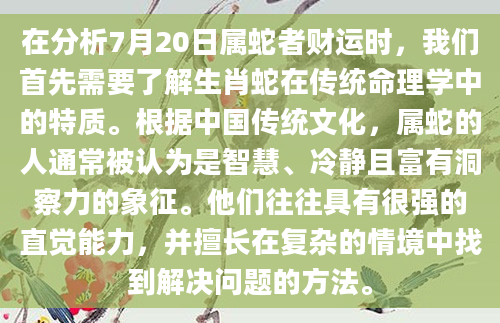在分析7月20日属蛇者财运时，我们首先需要了解生肖蛇在传统命理学中的特质。根据中国传统文化，属蛇的人通常被认为是智慧、冷静且富有洞察力的象征。他们往往具有很强的直觉能力，并擅长在复杂的情境中找到解决问题的方法。