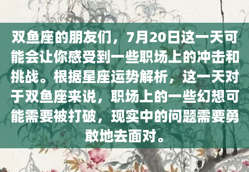 双鱼座的朋友们，7月20日这一天可能会让你感受到一些职场上的冲击和挑战。根据星座运势解析，这一天对于双鱼座来说，职场上的一些幻想可能需要被打破，现实中的问题需要勇敢地去面对。