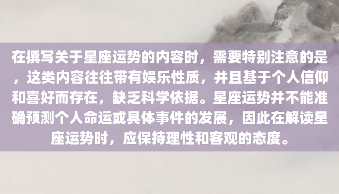 在撰写关于星座运势的内容时，需要特别注意的是，这类内容往往带有娱乐性质，并且基于个人信仰和喜好而存在，缺乏科学依据。星座运势并不能准确预测个人命运或具体事件的发展，因此在解读星座运势时，应保持理性和客观的态度。