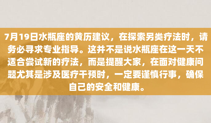 7月19日水瓶座的黄历建议，在探索另类疗法时，请务必寻求专业指导。这并不是说水瓶座在这一天不适合尝试新的疗法，而是提醒大家，在面对健康问题尤其是涉及医疗干预时，一定要谨慎行事，确保自己的安全和健康。