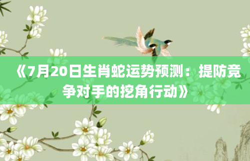 《7月20日生肖蛇运势预测：提防竞争对手的挖角行动》