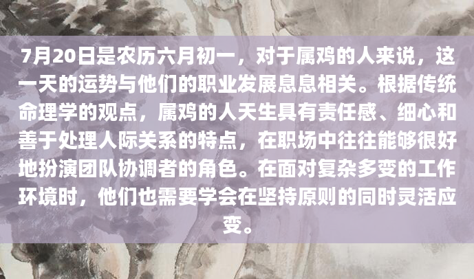 7月20日是农历六月初一，对于属鸡的人来说，这一天的运势与他们的职业发展息息相关。根据传统命理学的观点，属鸡的人天生具有责任感、细心和善于处理人际关系的特点，在职场中往往能够很好地扮演团队协调者的角色。在面对复杂多变的工作环境时，他们也需要学会在坚持原则的同时灵活应变。