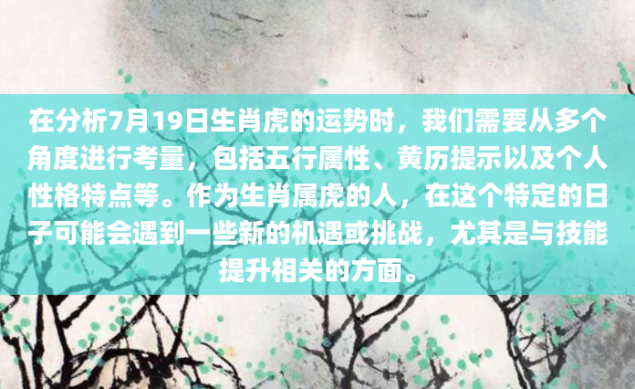 在分析7月19日生肖虎的运势时，我们需要从多个角度进行考量，包括五行属性、黄历提示以及个人性格特点等。作为生肖属虎的人，在这个特定的日子可能会遇到一些新的机遇或挑战，尤其是与技能提升相关的方面。