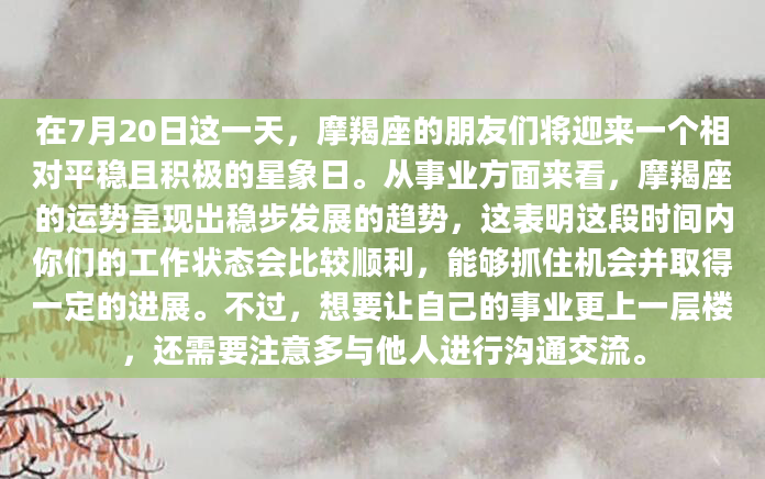 在7月20日这一天，摩羯座的朋友们将迎来一个相对平稳且积极的星象日。从事业方面来看，摩羯座的运势呈现出稳步发展的趋势，这表明这段时间内你们的工作状态会比较顺利，能够抓住机会并取得一定的进展。不过，想要让自己的事业更上一层楼，还需要注意多与他人进行沟通交流。