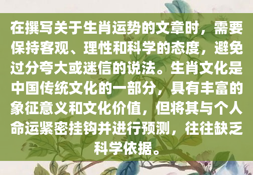 在撰写关于生肖运势的文章时，需要保持客观、理性和科学的态度，避免过分夸大或迷信的说法。生肖文化是中国传统文化的一部分，具有丰富的象征意义和文化价值，但将其与个人命运紧密挂钩并进行预测，往往缺乏科学依据。