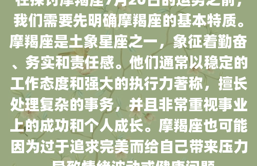 在探讨摩羯座7月20日的运势之前，我们需要先明确摩羯座的基本特质。摩羯座是土象星座之一，象征着勤奋、务实和责任感。他们通常以稳定的工作态度和强大的执行力著称，擅长处理复杂的事务，并且非常重视事业上的成功和个人成长。摩羯座也可能因为过于追求完美而给自己带来压力，导致情绪波动或健康问题。