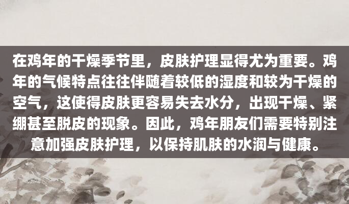 在鸡年的干燥季节里，皮肤护理显得尤为重要。鸡年的气候特点往往伴随着较低的湿度和较为干燥的空气，这使得皮肤更容易失去水分，出现干燥、紧绷甚至脱皮的现象。因此，鸡年朋友们需要特别注意加强皮肤护理，以保持肌肤的水润与健康。