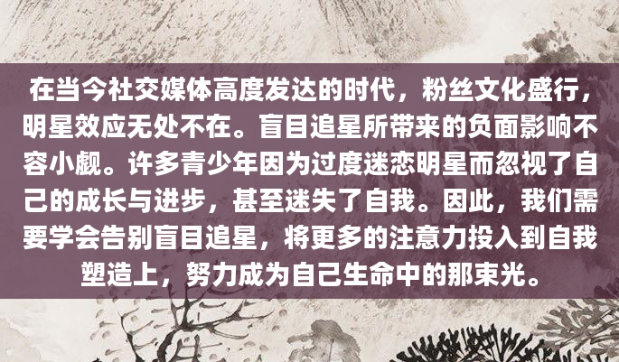 在当今社交媒体高度发达的时代，粉丝文化盛行，明星效应无处不在。盲目追星所带来的负面影响不容小觑。许多青少年因为过度迷恋明星而忽视了自己的成长与进步，甚至迷失了自我。因此，我们需要学会告别盲目追星，将更多的注意力投入到自我塑造上，努力成为自己生命中的那束光。