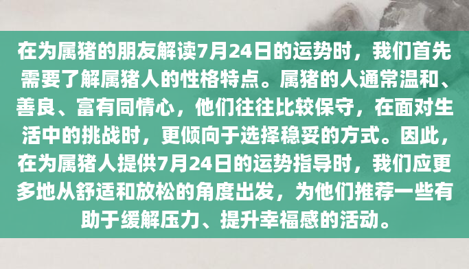 在为属猪的朋友解读7月24日的运势时，我们首先需要了解属猪人的性格特点。属猪的人通常温和、善良、富有同情心，他们往往比较保守，在面对生活中的挑战时，更倾向于选择稳妥的方式。因此，在为属猪人提供7月24日的运势指导时，我们应更多地从舒适和放松的角度出发，为他们推荐一些有助于缓解压力、提升幸福感的活动。