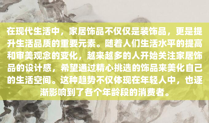在现代生活中，家居饰品不仅仅是装饰品，更是提升生活品质的重要元素。随着人们生活水平的提高和审美观念的变化，越来越多的人开始关注家居饰品的设计感，希望通过精心挑选的饰品来美化自己的生活空间。这种趋势不仅体现在年轻人中，也逐渐影响到了各个年龄段的消费者。