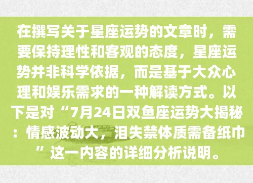 在撰写关于星座运势的文章时，需要保持理性和客观的态度，星座运势并非科学依据，而是基于大众心理和娱乐需求的一种解读方式。以下是对“7月24日双鱼座运势大揭秘：情感波动大，泪失禁体质需备纸巾”这一内容的详细分析说明。