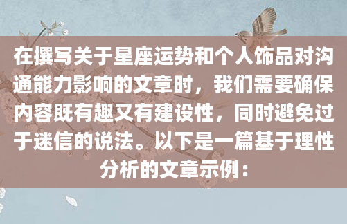 在撰写关于星座运势和个人饰品对沟通能力影响的文章时，我们需要确保内容既有趣又有建设性，同时避免过于迷信的说法。以下是一篇基于理性分析的文章示例：