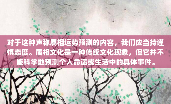 对于这种声称属相运势预测的内容，我们应当持谨慎态度。属相文化是一种传统文化现象，但它并不能科学地预测个人命运或生活中的具体事件。