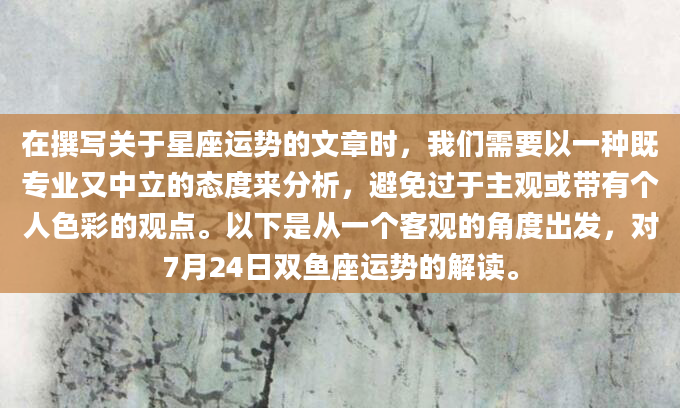 在撰写关于星座运势的文章时，我们需要以一种既专业又中立的态度来分析，避免过于主观或带有个人色彩的观点。以下是从一个客观的角度出发，对7月24日双鱼座运势的解读。