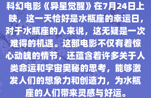科幻电影《异星觉醒》在7月24日上映，这一天恰好是水瓶座的幸运日，对于水瓶座的人来说，这无疑是一次难得的机遇。这部电影不仅有着惊心动魄的情节，还蕴含着许多关于人类命运和宇宙奥秘的思考，能够激发人们的想象力和创造力，为水瓶座的人们带来灵感与好运。