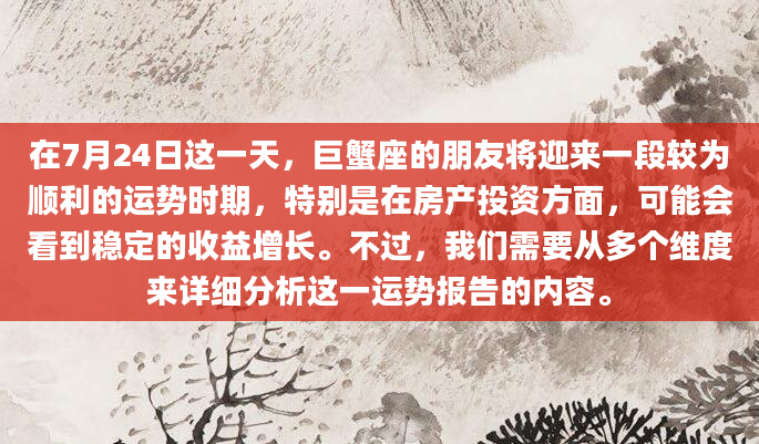 在7月24日这一天，巨蟹座的朋友将迎来一段较为顺利的运势时期，特别是在房产投资方面，可能会看到稳定的收益增长。不过，我们需要从多个维度来详细分析这一运势报告的内容。