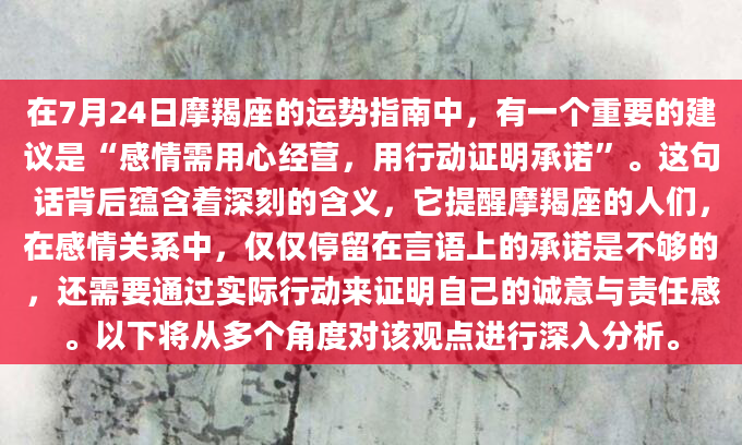 在7月24日摩羯座的运势指南中，有一个重要的建议是“感情需用心经营，用行动证明承诺”。这句话背后蕴含着深刻的含义，它提醒摩羯座的人们，在感情关系中，仅仅停留在言语上的承诺是不够的，还需要通过实际行动来证明自己的诚意与责任感。以下将从多个角度对该观点进行深入分析。