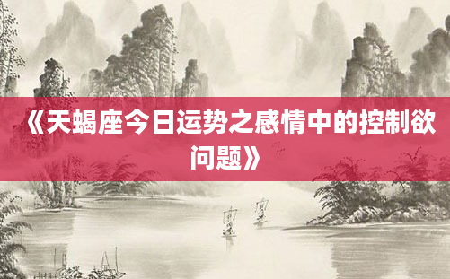 《天蝎座今日运势之感情中的控制欲问题》