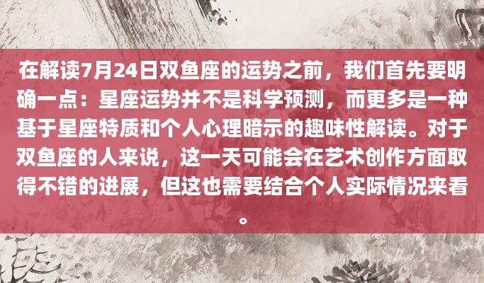 在解读7月24日双鱼座的运势之前，我们首先要明确一点：星座运势并不是科学预测，而更多是一种基于星座特质和个人心理暗示的趣味性解读。对于双鱼座的人来说，这一天可能会在艺术创作方面取得不错的进展，但这也需要结合个人实际情况来看。