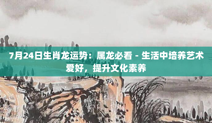 7月24日生肖龙运势：属龙必看 - 生活中培养艺术爱好，提升文化素养