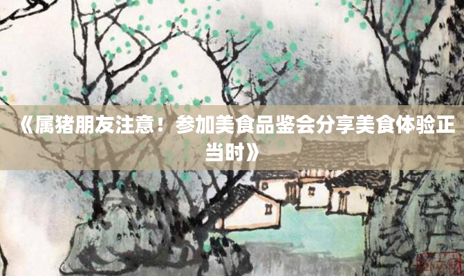 《属猪朋友注意！参加美食品鉴会分享美食体验正当时》