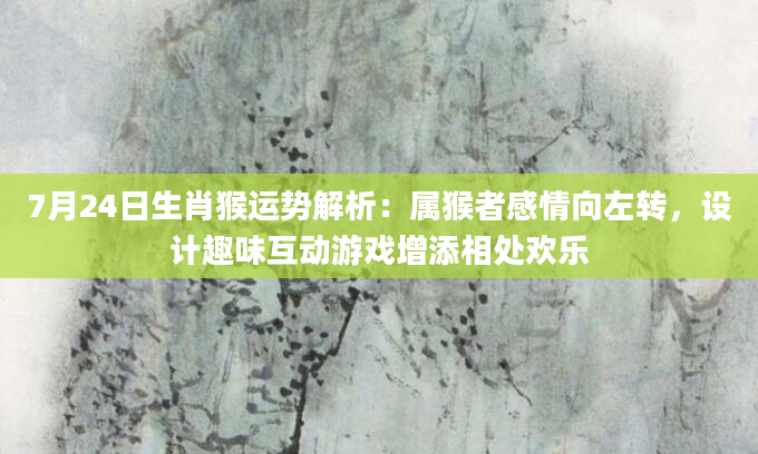 7月24日生肖猴运势解析：属猴者感情向左转，设计趣味互动游戏增添相处欢乐