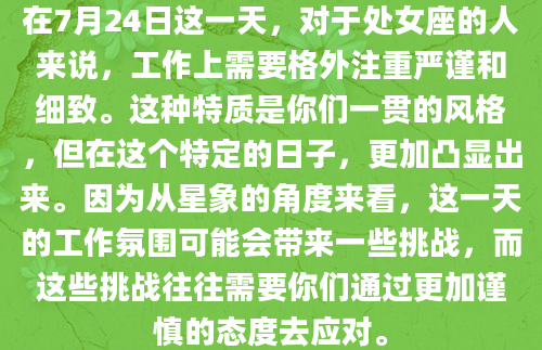 在7月24日这一天，对于处女座的人来说，工作上需要格外注重严谨和细致。这种特质是你们一贯的风格，但在这个特定的日子，更加凸显出来。因为从星象的角度来看，这一天的工作氛围可能会带来一些挑战，而这些挑战往往需要你们通过更加谨慎的态度去应对。