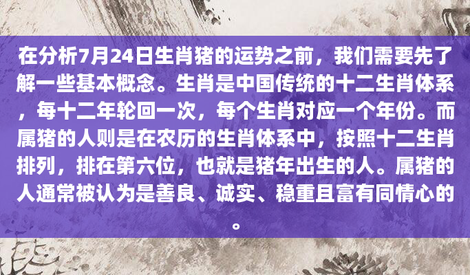在分析7月24日生肖猪的运势之前，我们需要先了解一些基本概念。生肖是中国传统的十二生肖体系，每十二年轮回一次，每个生肖对应一个年份。而属猪的人则是在农历的生肖体系中，按照十二生肖排列，排在第六位，也就是猪年出生的人。属猪的人通常被认为是善良、诚实、稳重且富有同情心的。