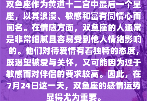 双鱼座作为黄道十二宫中最后一个星座，以其浪漫、敏感和富有同情心而闻名。在情感方面，双鱼座的人通常是非常细腻且容易受到他人情绪影响的。他们对待爱情有着独特的态度，既渴望被爱与关怀，又可能因为过于敏感而对伴侣的要求较高。因此，在7月24日这一天，双鱼座的感情运势显得尤为重要。