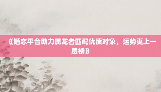 《婚恋平台助力属龙者匹配优质对象，运势更上一层楼》