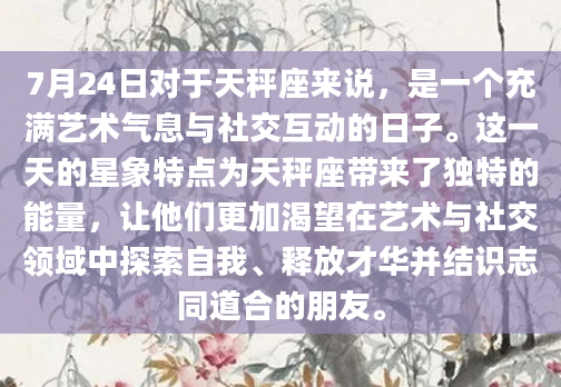 7月24日对于天秤座来说，是一个充满艺术气息与社交互动的日子。这一天的星象特点为天秤座带来了独特的能量，让他们更加渴望在艺术与社交领域中探索自我、释放才华并结识志同道合的朋友。