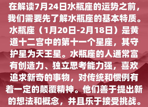 在解读7月24日水瓶座的运势之前，我们需要先了解水瓶座的基本特质。水瓶座（1月20日-2月18日）是黄道十二宫中的第十一个星座，其守护星为天王星。水瓶座的人通常富有创造力、独立思考能力强，喜欢追求新奇的事物，对传统和惯例有着一定的颠覆精神。他们善于提出新的想法和概念，并且乐于接受挑战。