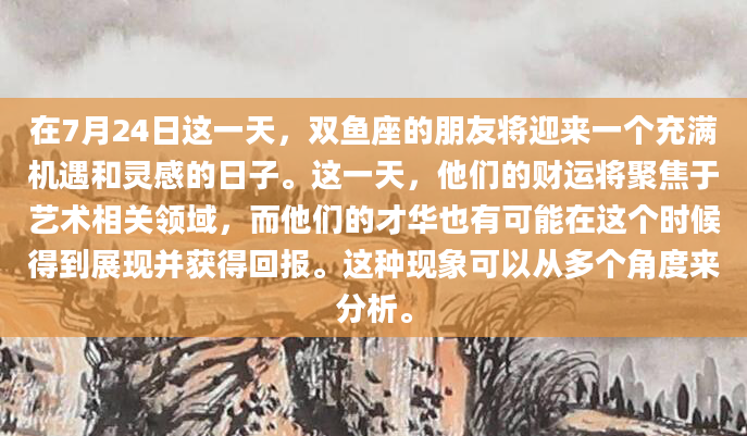 在7月24日这一天，双鱼座的朋友将迎来一个充满机遇和灵感的日子。这一天，他们的财运将聚焦于艺术相关领域，而他们的才华也有可能在这个时候得到展现并获得回报。这种现象可以从多个角度来分析。