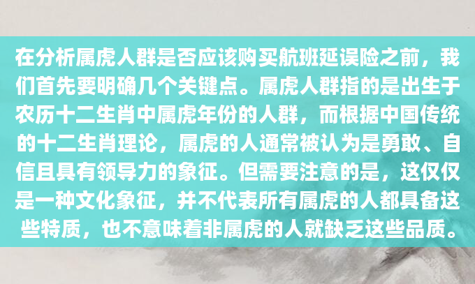 在分析属虎人群是否应该购买航班延误险之前，我们首先要明确几个关键点。属虎人群指的是出生于农历十二生肖中属虎年份的人群，而根据中国传统的十二生肖理论，属虎的人通常被认为是勇敢、自信且具有领导力的象征。但需要注意的是，这仅仅是一种文化象征，并不代表所有属虎的人都具备这些特质，也不意味着非属虎的人就缺乏这些品质。