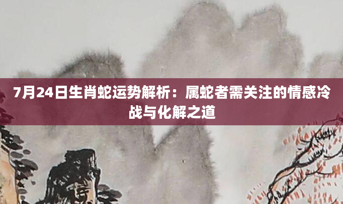 7月24日生肖蛇运势解析：属蛇者需关注的情感冷战与化解之道