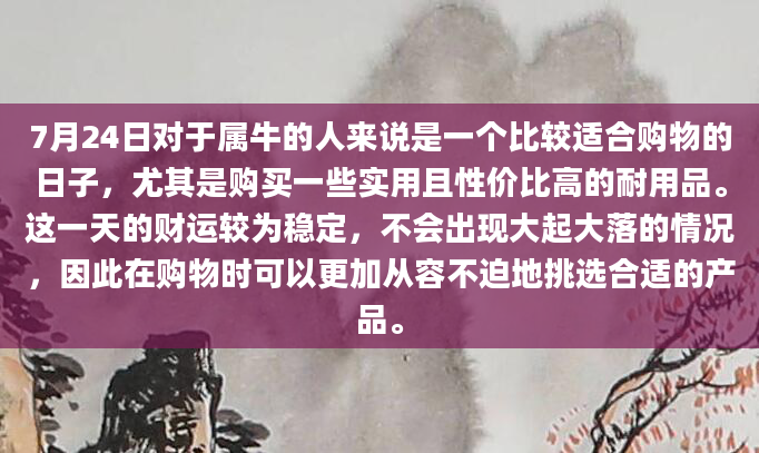 7月24日对于属牛的人来说是一个比较适合购物的日子，尤其是购买一些实用且性价比高的耐用品。这一天的财运较为稳定，不会出现大起大落的情况，因此在购物时可以更加从容不迫地挑选合适的产品。