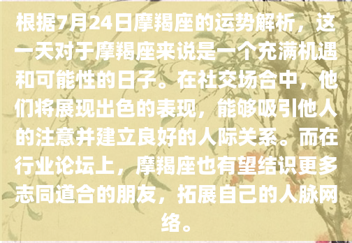 根据7月24日摩羯座的运势解析，这一天对于摩羯座来说是一个充满机遇和可能性的日子。在社交场合中，他们将展现出色的表现，能够吸引他人的注意并建立良好的人际关系。而在行业论坛上，摩羯座也有望结识更多志同道合的朋友，拓展自己的人脉网络。