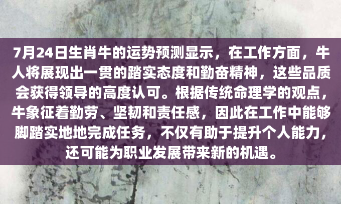 7月24日生肖牛的运势预测显示，在工作方面，牛人将展现出一贯的踏实态度和勤奋精神，这些品质会获得领导的高度认可。根据传统命理学的观点，牛象征着勤劳、坚韧和责任感，因此在工作中能够脚踏实地地完成任务，不仅有助于提升个人能力，还可能为职业发展带来新的机遇。