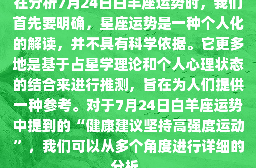 在分析7月24日白羊座运势时，我们首先要明确，星座运势是一种个人化的解读，并不具有科学依据。它更多地是基于占星学理论和个人心理状态的结合来进行推测，旨在为人们提供一种参考。对于7月24日白羊座运势中提到的“健康建议坚持高强度运动”，我们可以从多个角度进行详细的分析。