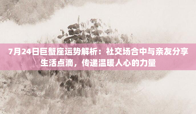 7月24日巨蟹座运势解析：社交场合中与亲友分享生活点滴，传递温暖人心的力量