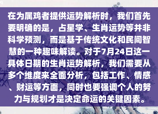 在为属鸡者提供运势解析时，我们首先要明确的是，占星学、生肖运势等并非科学预测，而是基于传统文化和民间智慧的一种趣味解读。对于7月24日这一具体日期的生肖运势解析，我们需要从多个维度来全面分析，包括工作、情感、财运等方面，同时也要强调个人的努力与规划才是决定命运的关键因素。