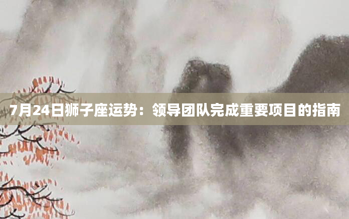 7月24日狮子座运势：领导团队完成重要项目的指南