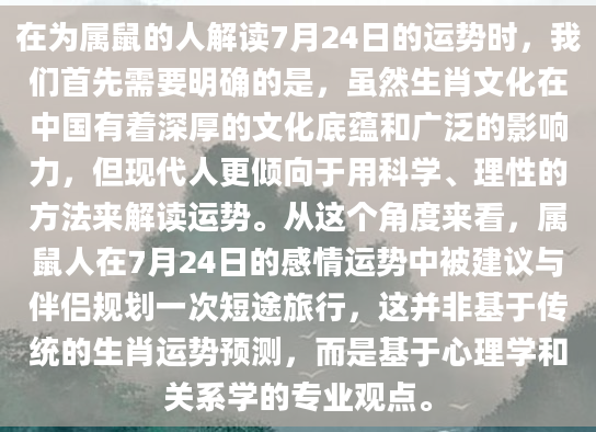 在为属鼠的人解读7月24日的运势时，我们首先需要明确的是，虽然生肖文化在中国有着深厚的文化底蕴和广泛的影响力，但现代人更倾向于用科学、理性的方法来解读运势。从这个角度来看，属鼠人在7月24日的感情运势中被建议与伴侣规划一次短途旅行，这并非基于传统的生肖运势预测，而是基于心理学和关系学的专业观点。